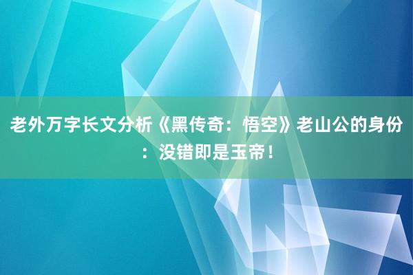 老外万字长文分析《黑传奇：悟空》老山公的身份：没错即是玉帝！