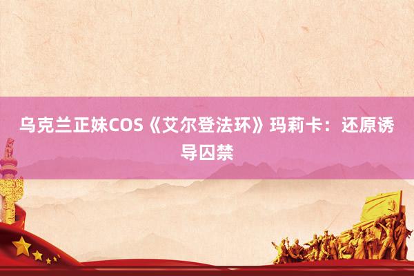 乌克兰正妹COS《艾尔登法环》玛莉卡：还原诱导囚禁