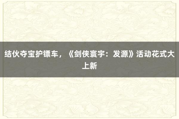 结伙夺宝护镖车，《剑侠寰宇：发源》活动花式大上新