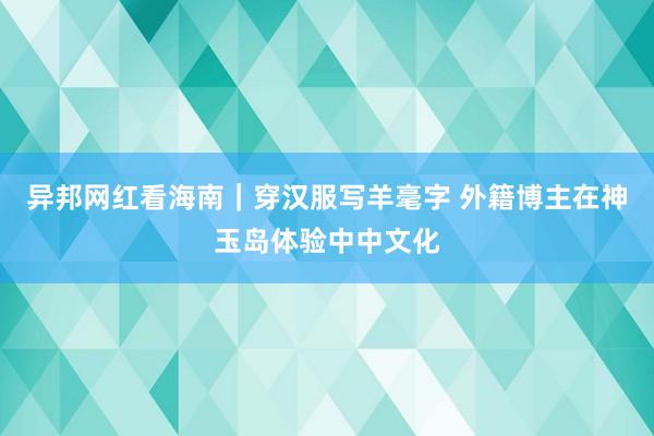 异邦网红看海南｜穿汉服写羊毫字 外籍博主在神玉岛体验中中文化