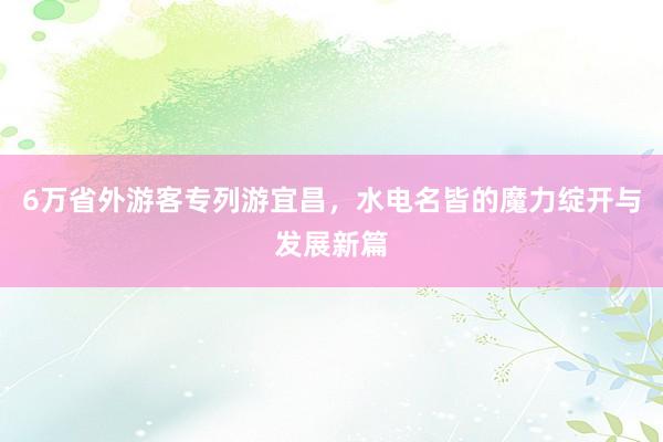 6万省外游客专列游宜昌，水电名皆的魔力绽开与发展新篇