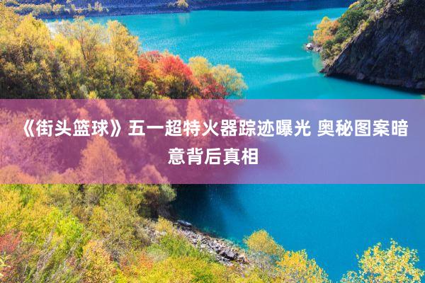 《街头篮球》五一超特火器踪迹曝光 奥秘图案暗意背后真相