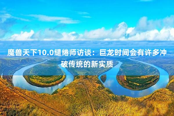 魔兽天下10.0缱绻师访谈：巨龙时间会有许多冲破传统的新实质