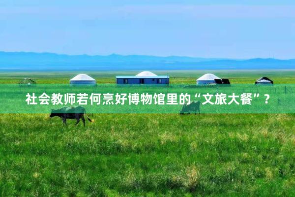 社会教师若何烹好博物馆里的“文旅大餐”？