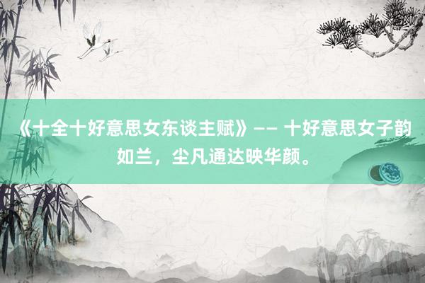 《十全十好意思女东谈主赋》—— 十好意思女子韵如兰，尘凡通达映华颜。