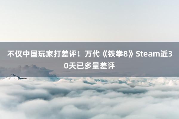 不仅中国玩家打差评！万代《铁拳8》Steam近30天已多量差评