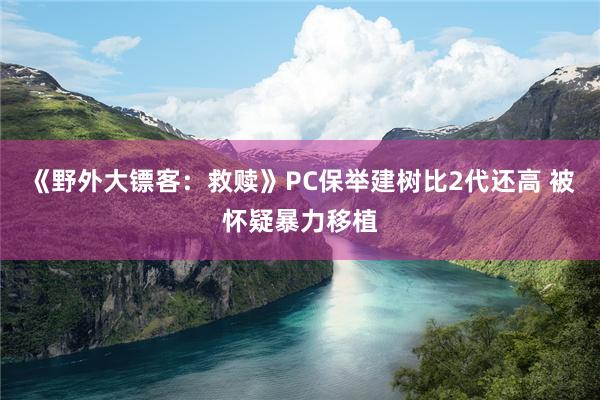 《野外大镖客：救赎》PC保举建树比2代还高 被怀疑暴力移植