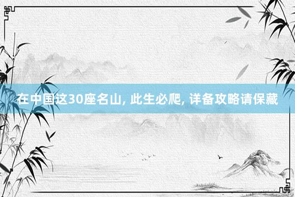 在中国这30座名山, 此生必爬, 详备攻略请保藏