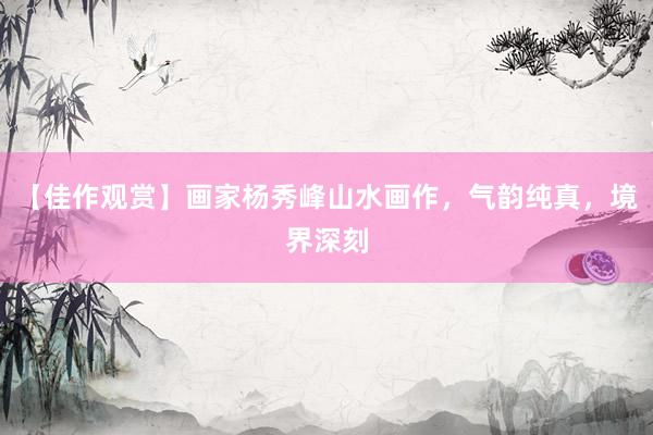 【佳作观赏】画家杨秀峰山水画作，气韵纯真，境界深刻
