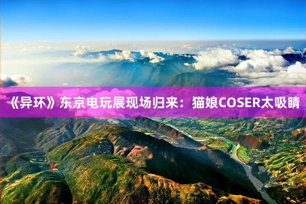《异环》东京电玩展现场归来：猫娘COSER太吸睛