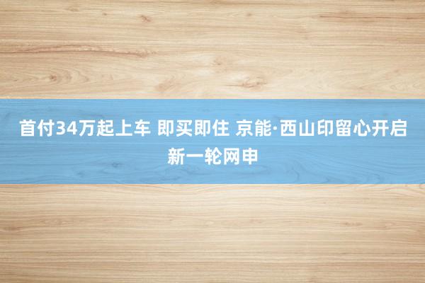 首付34万起上车 即买即住 京能·西山印留心开启新一轮网申