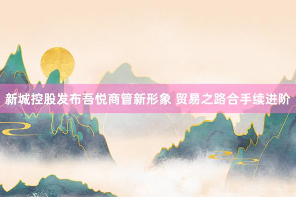 新城控股发布吾悦商管新形象 贸易之路合手续进阶