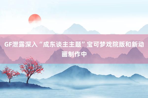 GF泄露深入“成东谈主主题”宝可梦戏院版和新动画制作中
