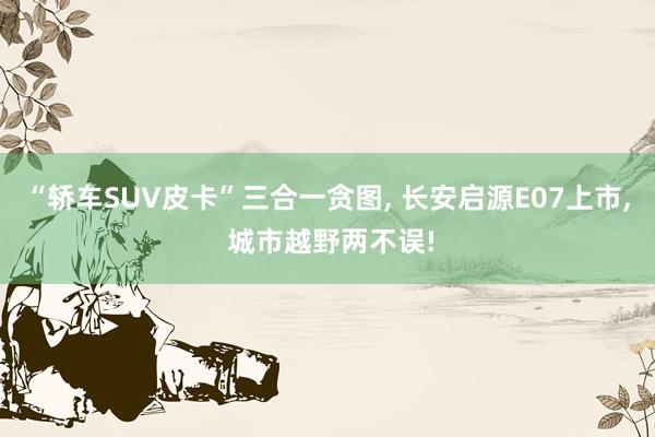 “轿车SUV皮卡”三合一贪图, 长安启源E07上市, 城市越野两不误!