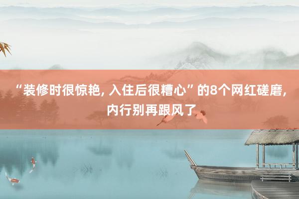 “装修时很惊艳, 入住后很糟心”的8个网红磋磨, 内行别再跟风了