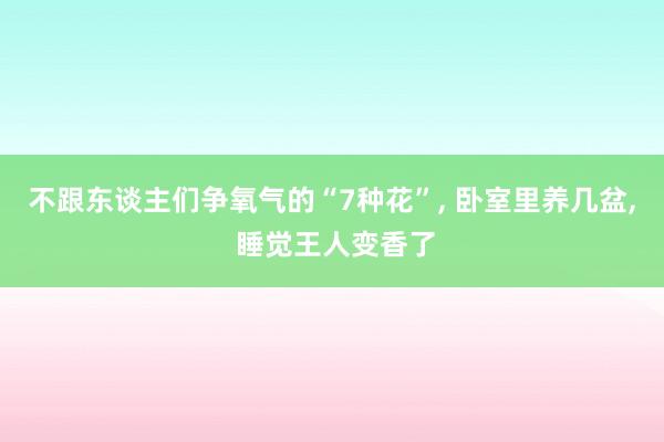 不跟东谈主们争氧气的“7种花”, 卧室里养几盆, 睡觉王人变香了