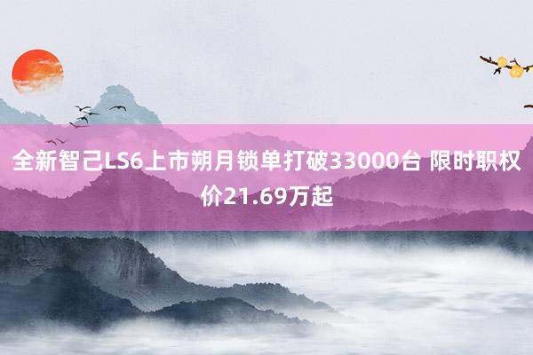 全新智己LS6上市朔月锁单打破33000台 限时职权价21.69万起