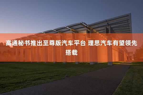 高通秘书推出至尊版汽车平台 理思汽车有望领先搭载