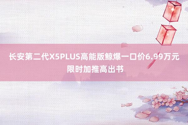 长安第二代X5PLUS高能版鲸爆一口价6.99万元 限时加推高出书